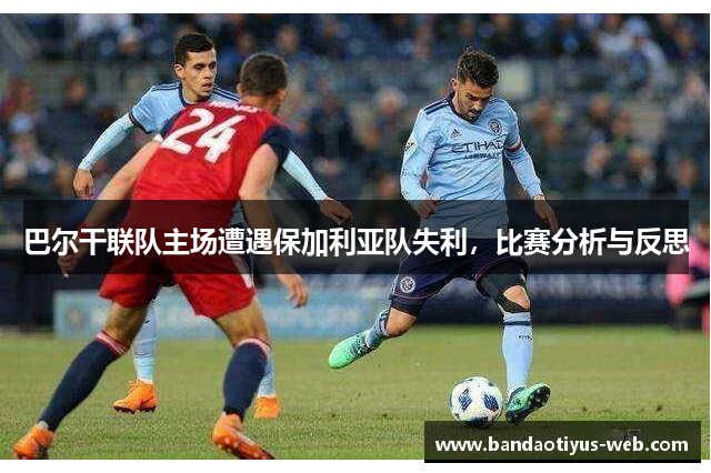 巴尔干联队主场遭遇保加利亚队失利，比赛分析与反思