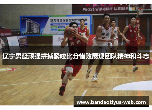 辽宁男篮顽强拼搏紧咬比分惜败展现团队精神和斗志